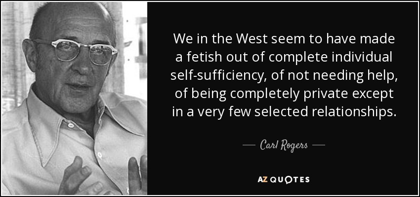 We in the West seem to have made a fetish out of complete individual self-sufficiency, of not needing help, of being completely private except in a very few selected relationships. - Carl Rogers