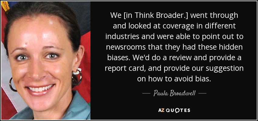 We [in Think Broader.] went through and looked at coverage in different industries and were able to point out to newsrooms that they had these hidden biases. We'd do a review and provide a report card, and provide our suggestion on how to avoid bias. - Paula Broadwell