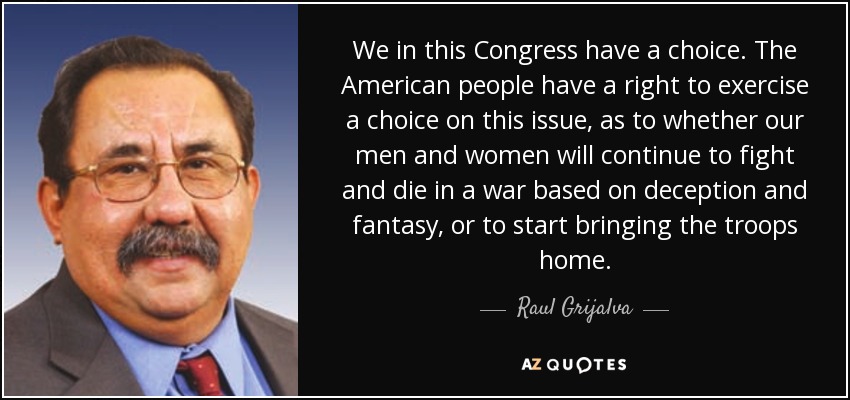 We in this Congress have a choice. The American people have a right to exercise a choice on this issue, as to whether our men and women will continue to fight and die in a war based on deception and fantasy, or to start bringing the troops home. - Raul Grijalva
