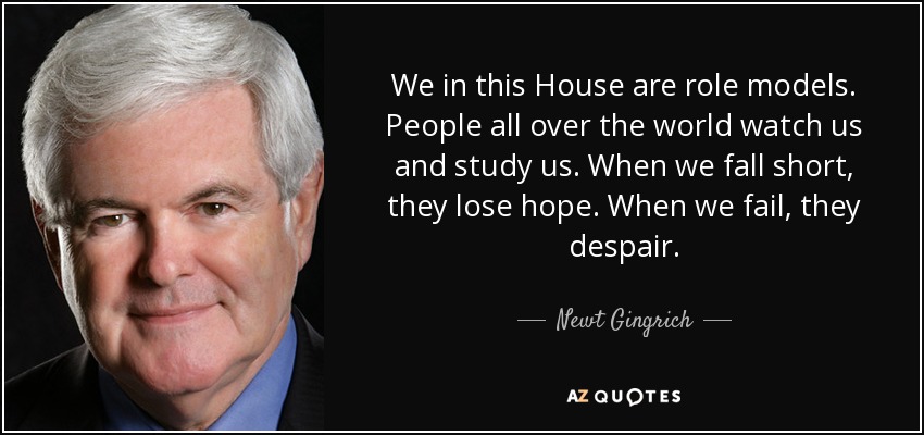 We in this House are role models. People all over the world watch us and study us. When we fall short, they lose hope. When we fail, they despair. - Newt Gingrich