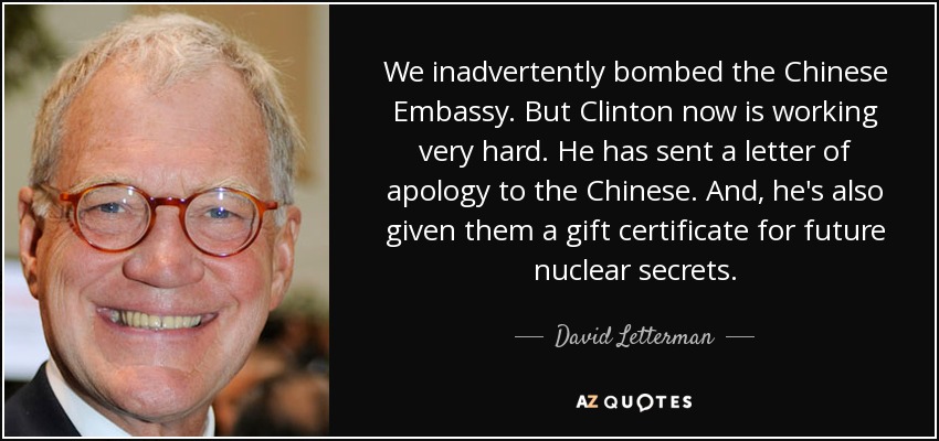 We inadvertently bombed the Chinese Embassy. But Clinton now is working very hard. He has sent a letter of apology to the Chinese. And, he's also given them a gift certificate for future nuclear secrets. - David Letterman