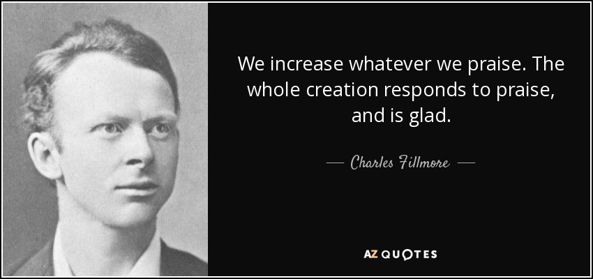 We increase whatever we praise. The whole creation responds to praise, and is glad. - Charles Fillmore