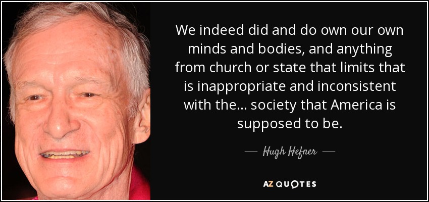 We indeed did and do own our own minds and bodies, and anything from church or state that limits that is inappropriate and inconsistent with the ... society that America is supposed to be. - Hugh Hefner