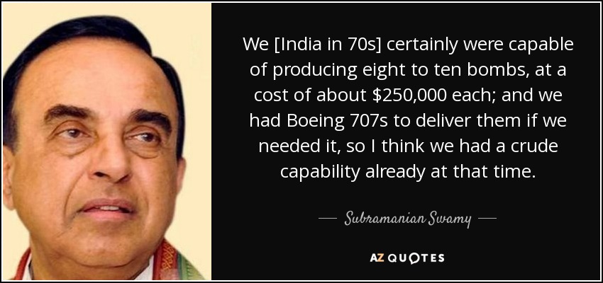 We [India in 70s] certainly were capable of producing eight to ten bombs, at a cost of about $250,000 each; and we had Boeing 707s to deliver them if we needed it, so I think we had a crude capability already at that time. - Subramanian Swamy