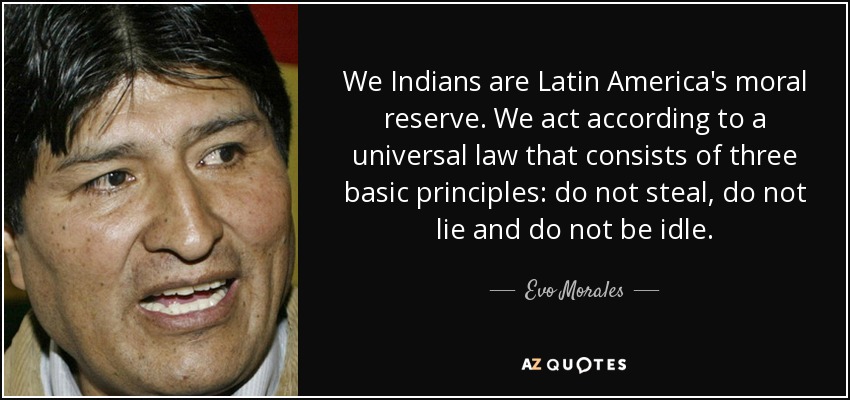 We Indians are Latin America's moral reserve. We act according to a universal law that consists of three basic principles: do not steal, do not lie and do not be idle. - Evo Morales