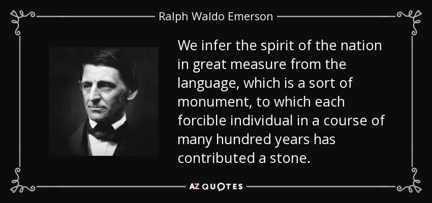 We infer the spirit of the nation in great measure from the language, which is a sort of monument, to which each forcible individual in a course of many hundred years has contributed a stone. - Ralph Waldo Emerson
