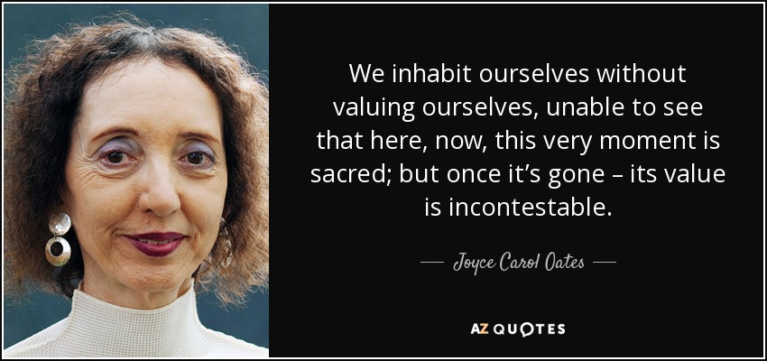 We inhabit ourselves without valuing ourselves, unable to see that here, now, this very moment is sacred; but once it’s gone – its value is incontestable. - Joyce Carol Oates
