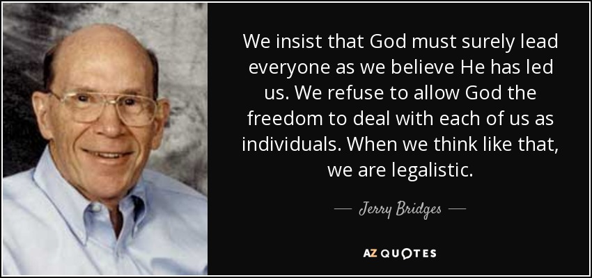 We insist that God must surely lead everyone as we believe He has led us. We refuse to allow God the freedom to deal with each of us as individuals. When we think like that, we are legalistic. - Jerry Bridges