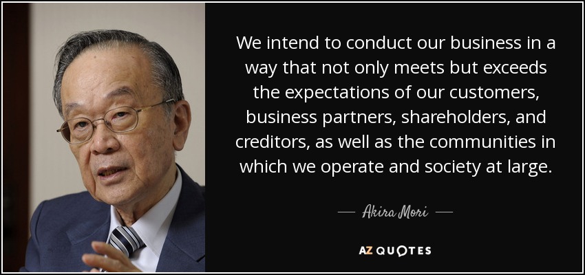 We intend to conduct our business in a way that not only meets but exceeds the expectations of our customers, business partners, shareholders, and creditors, as well as the communities in which we operate and society at large. - Akira Mori