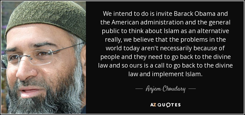 We intend to do is invite Barack Obama and the American administration and the general public to think about Islam as an alternative really, we believe that the problems in the world today aren't necessarily because of people and they need to go back to the divine law and so ours is a call to go back to the divine law and implement Islam. - Anjem Choudary