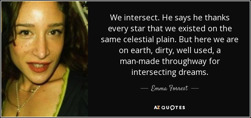 We intersect. He says he thanks every star that we existed on the same celestial plain. But here we are on earth, dirty, well used, a man-made throughway for intersecting dreams. - Emma Forrest