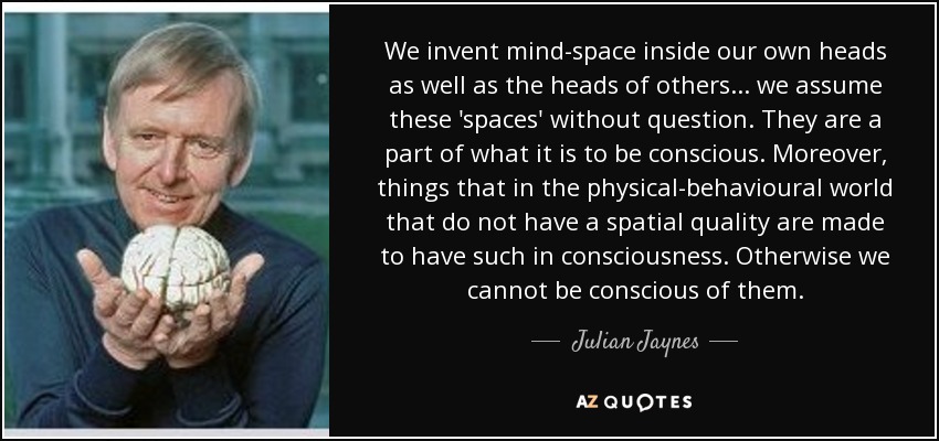 We invent mind-space inside our own heads as well as the heads of others ... we assume these 'spaces' without question. They are a part of what it is to be conscious. Moreover, things that in the physical-behavioural world that do not have a spatial quality are made to have such in consciousness. Otherwise we cannot be conscious of them. - Julian Jaynes