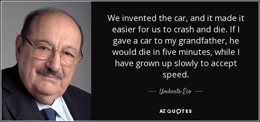 We invented the car, and it made it easier for us to crash and die. If I gave a car to my grandfather, he would die in five minutes, while I have grown up slowly to accept speed. - Umberto Eco
