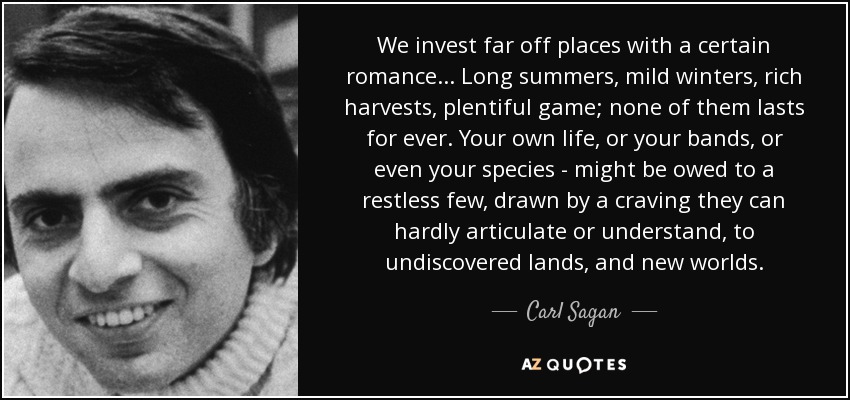 We invest far off places with a certain romance... Long summers, mild winters, rich harvests, plentiful game; none of them lasts for ever. Your own life, or your bands, or even your species - might be owed to a restless few, drawn by a craving they can hardly articulate or understand, to undiscovered lands, and new worlds. - Carl Sagan