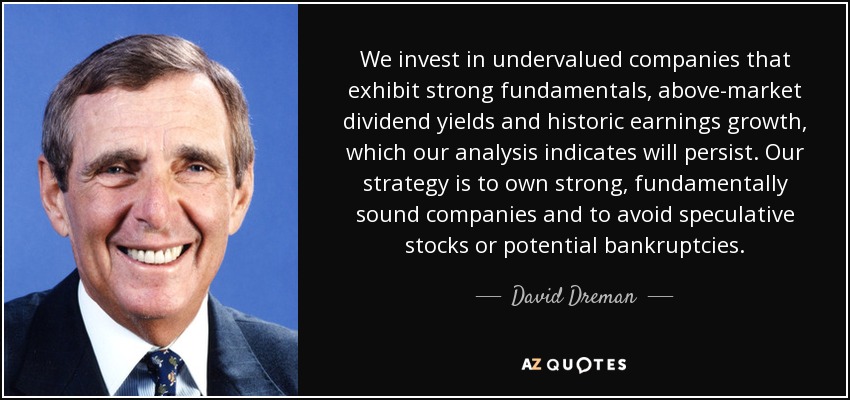 We invest in undervalued companies that exhibit strong fundamentals, above-market dividend yields and historic earnings growth, which our analysis indicates will persist. Our strategy is to own strong, fundamentally sound companies and to avoid speculative stocks or potential bankruptcies. - David Dreman