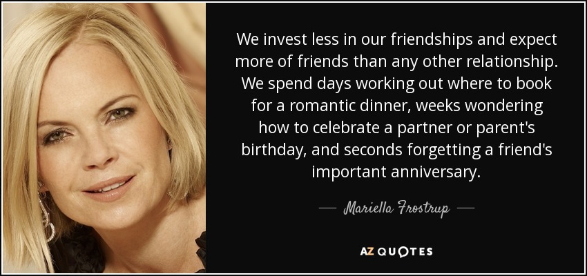 We invest less in our friendships and expect more of friends than any other relationship. We spend days working out where to book for a romantic dinner, weeks wondering how to celebrate a partner or parent's birthday, and seconds forgetting a friend's important anniversary. - Mariella Frostrup