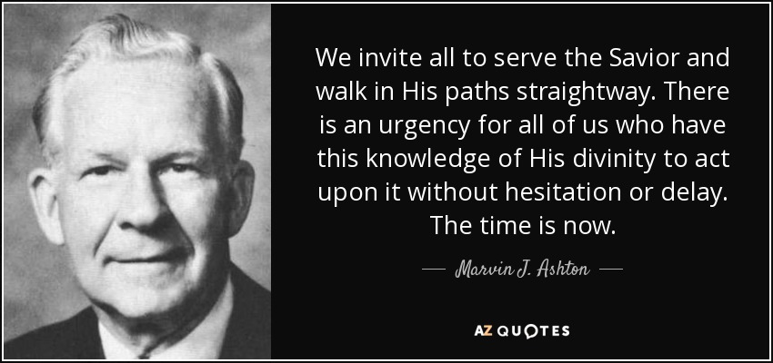 We invite all to serve the Savior and walk in His paths straightway. There is an urgency for all of us who have this knowledge of His divinity to act upon it without hesitation or delay. The time is now. - Marvin J. Ashton