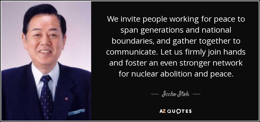 We invite people working for peace to span generations and national boundaries, and gather together to communicate. Let us firmly join hands and foster an even stronger network for nuclear abolition and peace. - Iccho Itoh