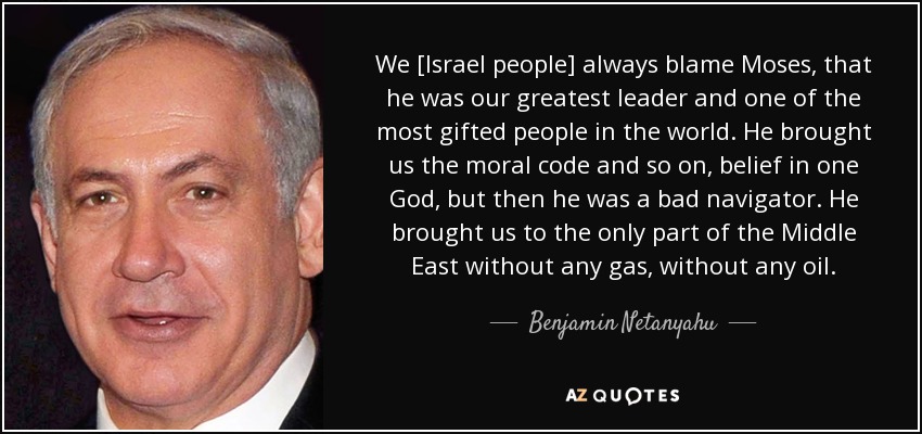 We [Israel people] always blame Moses, that he was our greatest leader and one of the most gifted people in the world. He brought us the moral code and so on, belief in one God, but then he was a bad navigator. He brought us to the only part of the Middle East without any gas, without any oil. - Benjamin Netanyahu