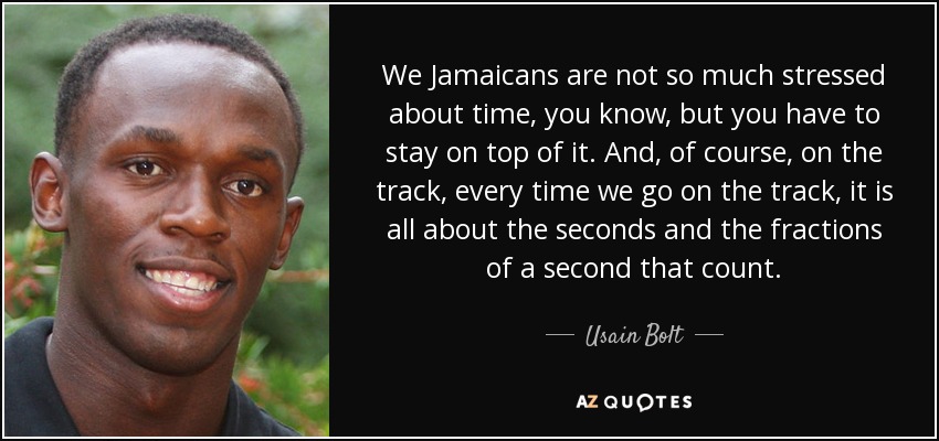We Jamaicans are not so much stressed about time, you know, but you have to stay on top of it. And, of course, on the track, every time we go on the track, it is all about the seconds and the fractions of a second that count. - Usain Bolt