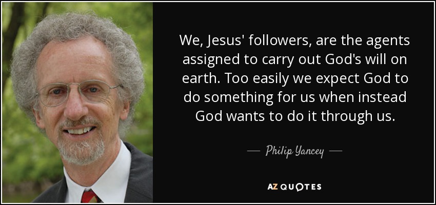 We, Jesus' followers, are the agents assigned to carry out God's will on earth. Too easily we expect God to do something for us when instead God wants to do it through us. - Philip Yancey