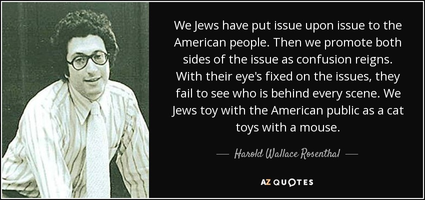 We Jews have put issue upon issue to the American people. Then we promote both sides of the issue as confusion reigns. With their eye's fixed on the issues, they fail to see who is behind every scene. We Jews toy with the American public as a cat toys with a mouse. - Harold Wallace Rosenthal