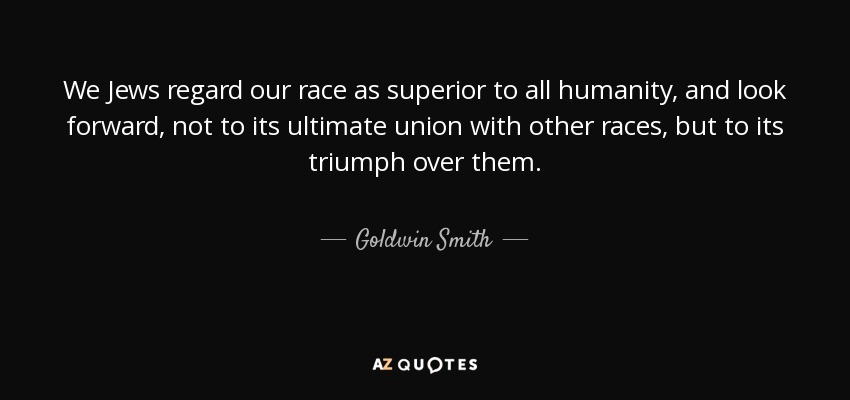 We Jews regard our race as superior to all humanity, and look forward, not to its ultimate union with other races, but to its triumph over them. - Goldwin Smith