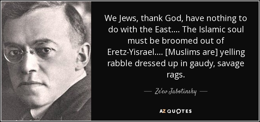 We Jews, thank God, have nothing to do with the East. . . . The Islamic soul must be broomed out of Eretz-Yisrael. . . . [Muslims are] yelling rabble dressed up in gaudy, savage rags. - Ze'ev Jabotinsky
