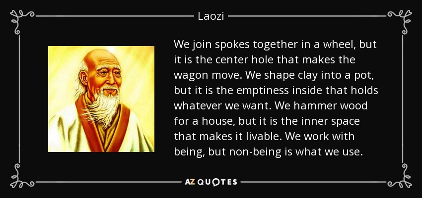 We join spokes together in a wheel, but it is the center hole that makes the wagon move. We shape clay into a pot, but it is the emptiness inside that holds whatever we want. We hammer wood for a house, but it is the inner space that makes it livable. We work with being, but non-being is what we use. - Laozi