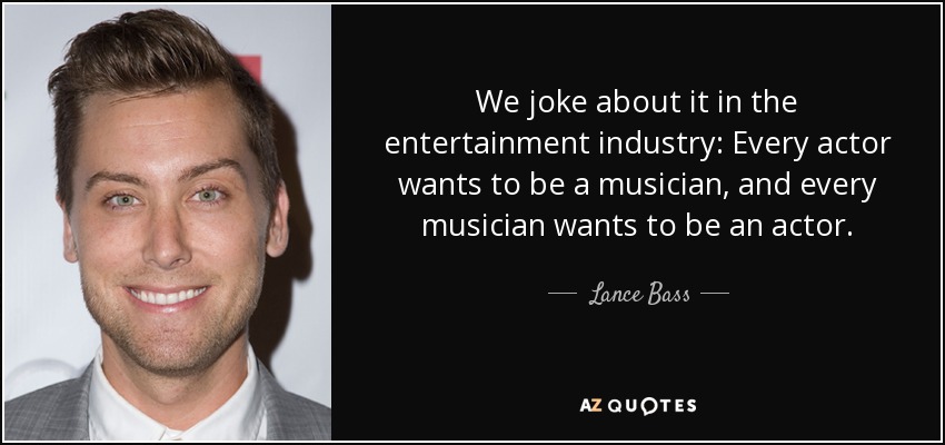 We joke about it in the entertainment industry: Every actor wants to be a musician, and every musician wants to be an actor. - Lance Bass
