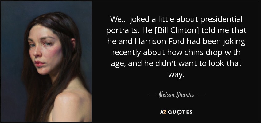 We... joked a little about presidential portraits. He [Bill Clinton] told me that he and Harrison Ford had been joking recently about how chins drop with age, and he didn't want to look that way. - Nelson Shanks