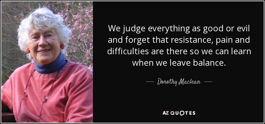 We judge everything as good or evil and forget that resistance, pain and difficulties are there so we can learn when we leave balance. - Dorothy Maclean