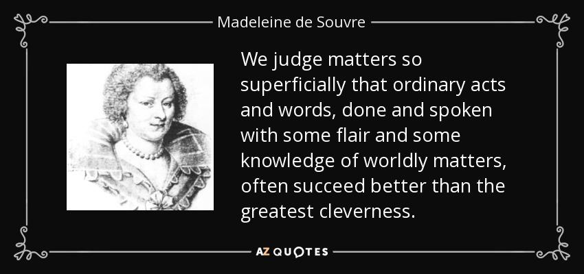 We judge matters so superficially that ordinary acts and words, done and spoken with some flair and some knowledge of worldly matters, often succeed better than the greatest cleverness. - Madeleine de Souvre, marquise de Sable