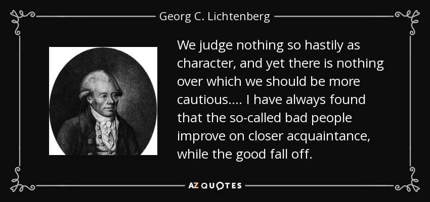We judge nothing so hastily as character, and yet there is nothing over which we should be more cautious.... I have always found that the so-called bad people improve on closer acquaintance, while the good fall off. - Georg C. Lichtenberg