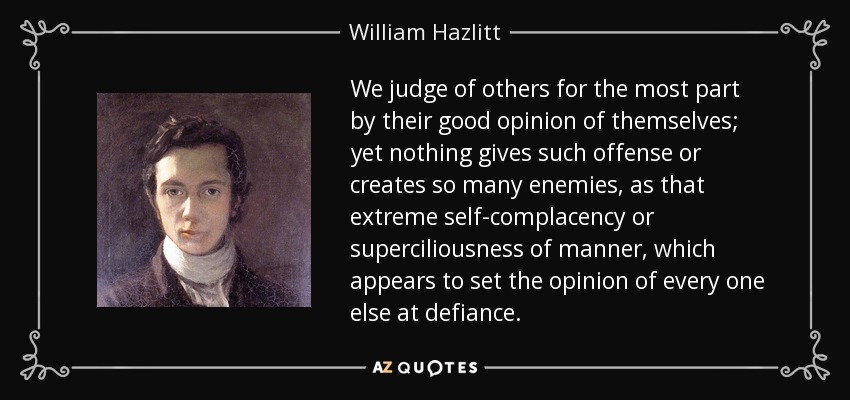We judge of others for the most part by their good opinion of themselves; yet nothing gives such offense or creates so many enemies, as that extreme self-complacency or superciliousness of manner, which appears to set the opinion of every one else at defiance. - William Hazlitt