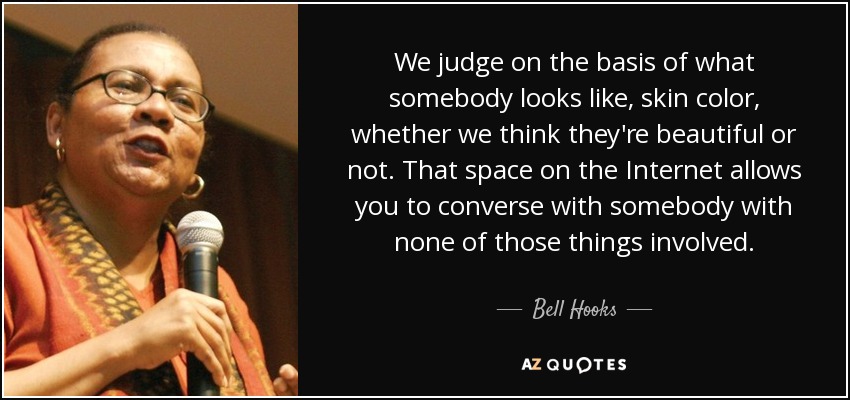We judge on the basis of what somebody looks like, skin color, whether we think they're beautiful or not. That space on the Internet allows you to converse with somebody with none of those things involved. - Bell Hooks