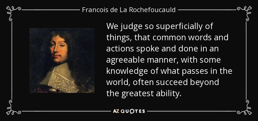 We judge so superficially of things, that common words and actions spoke and done in an agreeable manner, with some knowledge of what passes in the world, often succeed beyond the greatest ability. - Francois de La Rochefoucauld