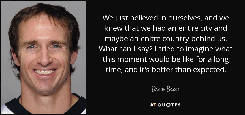 We just believed in ourselves, and we knew that we had an entire city and maybe an enitre country behind us. What can I say? I tried to imagine what this moment would be like for a long time, and it's better than expected. - Drew Brees