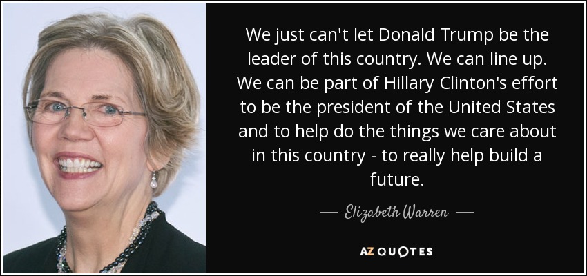 We just can't let Donald Trump be the leader of this country. We can line up. We can be part of Hillary Clinton's effort to be the president of the United States and to help do the things we care about in this country - to really help build a future. - Elizabeth Warren