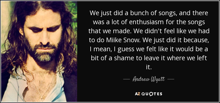 We just did a bunch of songs, and there was a lot of enthusiasm for the songs that we made. We didn't feel like we had to do Miike Snow. We just did it because, I mean, I guess we felt like it would be a bit of a shame to leave it where we left it. - Andrew Wyatt