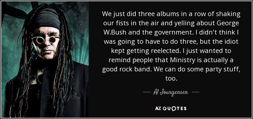 We just did three albums in a row of shaking our fists in the air and yelling about George W.Bush and the government. I didn't think I was going to have to do three, but the idiot kept getting reelected. I just wanted to remind people that Ministry is actually a good rock band. We can do some party stuff, too. - Al Jourgensen