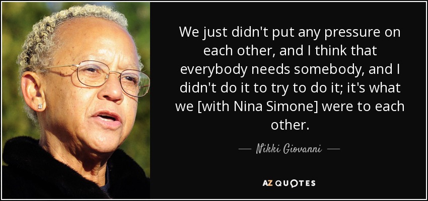 We just didn't put any pressure on each other, and I think that everybody needs somebody, and I didn't do it to try to do it; it's what we [with Nina Simone] were to each other. - Nikki Giovanni