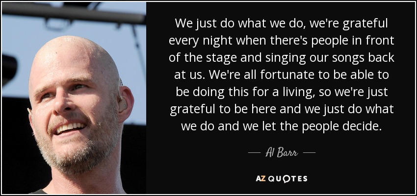 We just do what we do, we're grateful every night when there's people in front of the stage and singing our songs back at us. We're all fortunate to be able to be doing this for a living, so we're just grateful to be here and we just do what we do and we let the people decide. - Al Barr