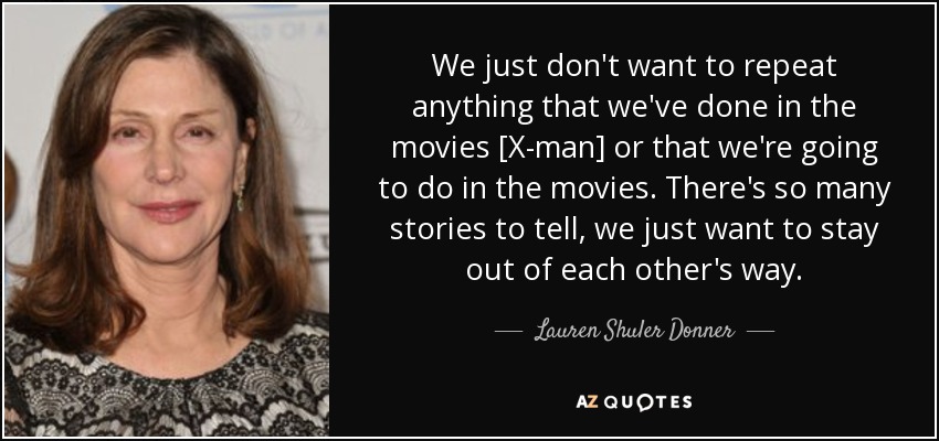 We just don't want to repeat anything that we've done in the movies [X-man] or that we're going to do in the movies. There's so many stories to tell, we just want to stay out of each other's way. - Lauren Shuler Donner