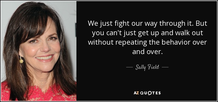 We just fight our way through it. But you can't just get up and walk out without repeating the behavior over and over. - Sally Field