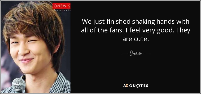 We just finished shaking hands with all of the fans. I feel very good. They are cute. - Onew