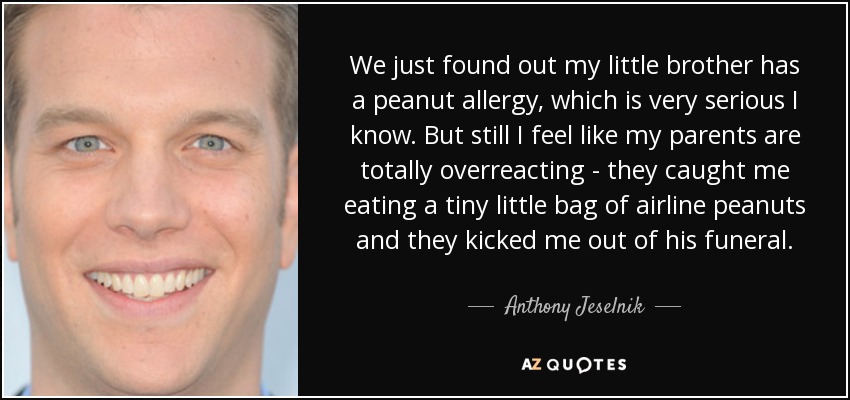 We just found out my little brother has a peanut allergy, which is very serious I know. But still I feel like my parents are totally overreacting - they caught me eating a tiny little bag of airline peanuts and they kicked me out of his funeral. - Anthony Jeselnik