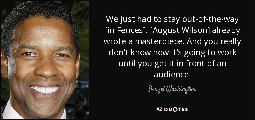 We just had to stay out-of-the-way [in Fences]. [August Wilson] already wrote a masterpiece. And you really don't know how it's going to work until you get it in front of an audience. - Denzel Washington