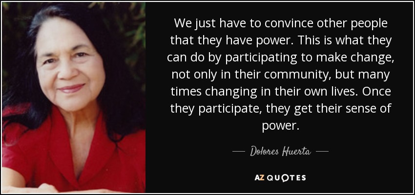 We just have to convince other people that they have power. This is what they can do by participating to make change, not only in their community, but many times changing in their own lives. Once they participate, they get their sense of power. - Dolores Huerta