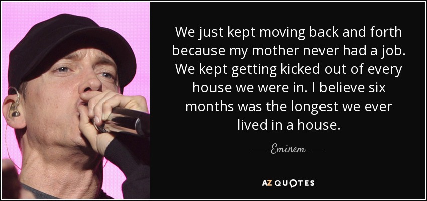We just kept moving back and forth because my mother never had a job. We kept getting kicked out of every house we were in. I believe six months was the longest we ever lived in a house. - Eminem